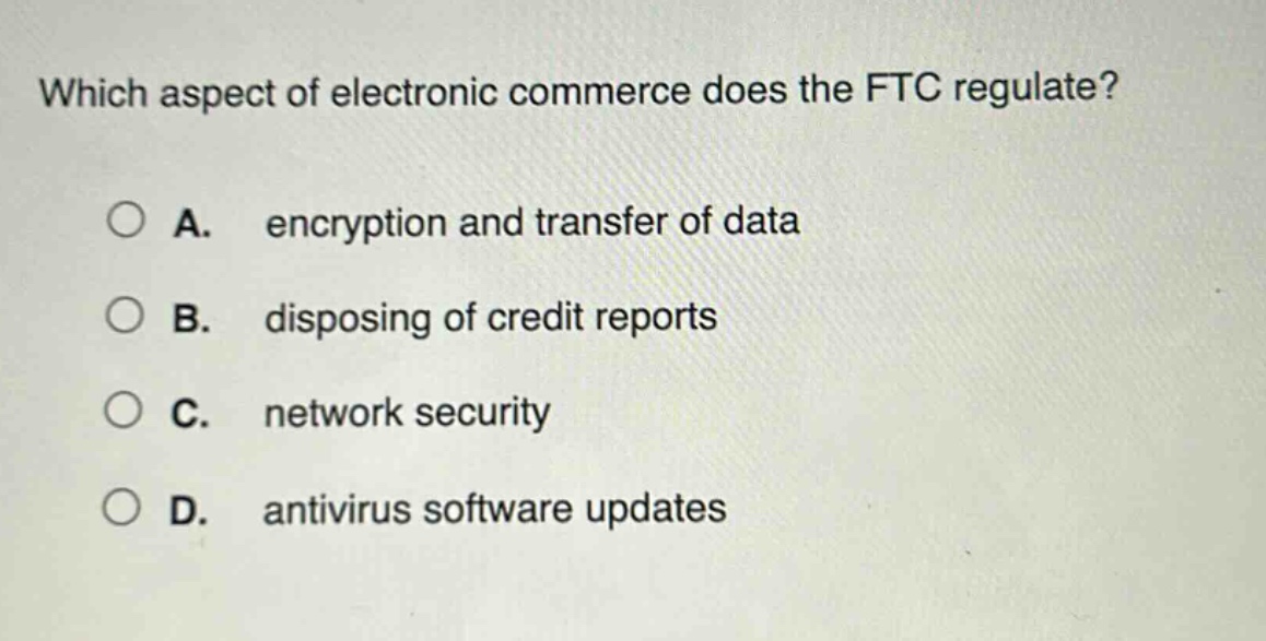 which aspect of electronic commerce does the ftc regulate?\n\na. encryption and transfer of data\n\nb. disposing of credit reports\n\nc. network security\n\nd. antivirus software updates