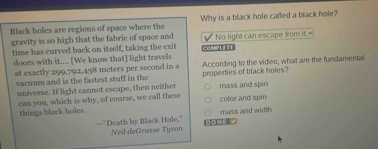 black holes are regions of space where the gravity is so high that the fabric of space and time has curved back on itself, taking the exit doors with it.... we know that light travels at exactly 299,792,458 meters per second in a vacuum and is the fastest stuff in the universe. if light cannot escape, then neither can you, which is why, of course, we call these things black holes. —“death by black hole,” neil degrasse tyson why is a black hole called a black hole? no light can escape from it. complete according to the video, what are the fundamental properties of black holes? mass and spin color and spin mass and width done