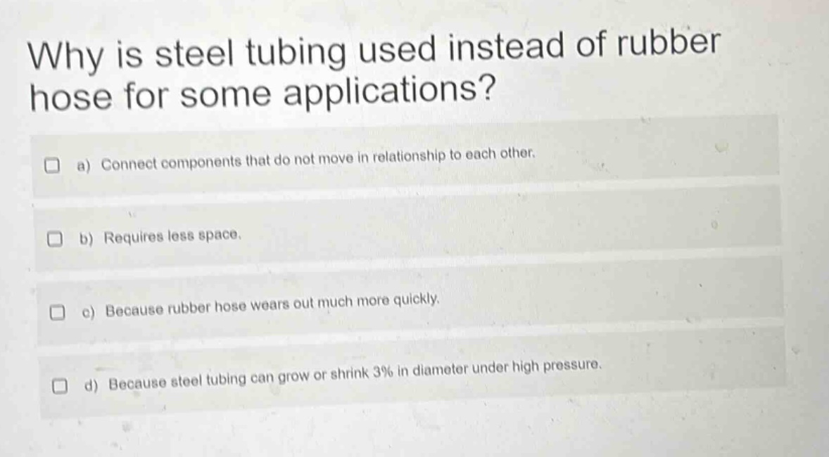 why is steel tubing used instead of rubber hose for some applications? a) connect components that do not move in relationship to each other. b) requires less space. c) because rubber hose wears out much more quickly. d) because steel tubing can grow or shrink 3% in diameter under high pressure.
