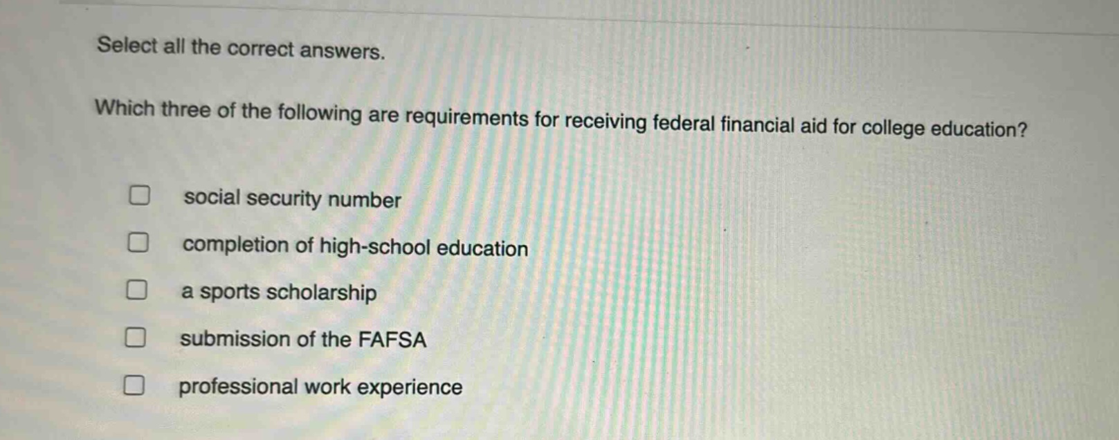 select all the correct answers. which three of the following are requirements for receiving federal financial aid for college education? social security number completion of high - school education a sports scholarship submission of the fafsa professional work experience