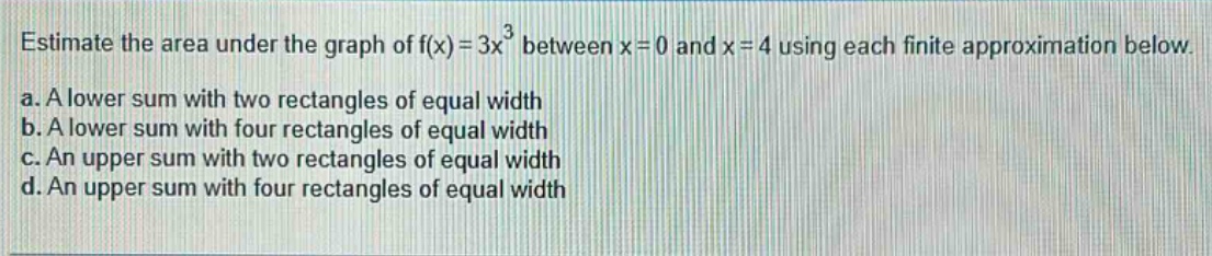 estimate the area under the graph of f(x)=3x³ between x = 0 and x = 4 using each finite approximation below. a. a lower sum with two rectangles of equal width b. a lower sum with four rectangles of equal width c. an upper sum with two rectangles of equal width d. an upper sum with four rectangles of equal width