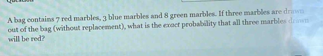 a bag contains 7 red marbles, 3 blue marbles and 8 green marbles. if three marbles are drawn out of the bag (without replacement), what is the exact probability that all three marbles drawn will be red?