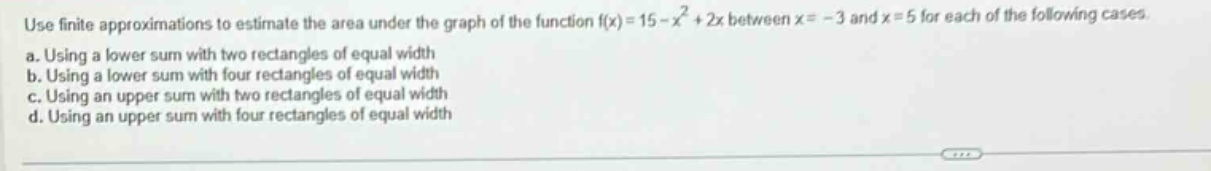 use finite approximations to estimate the area under the graph of the function f(x)=15 - x² + 2x between x = - 3 and x = 5 for each of the following cases. a. using a lower sum with two rectangles of equal width b. using a lower sum with four rectangles of equal width c. using an upper sum with two rectangles of equal width d. using an upper sum with four rectangles of equal width