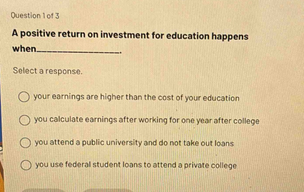 question 1 of 3\na positive return on investment for education happens when_______________.\nselect a response.\nyour earnings are higher than the cost of your education\nyou calculate earnings after working for one year after college\nyou attend a public university and do not take out loans\nyou use federal student loans to attend a private college