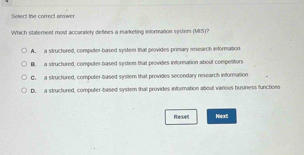 select the correct answer. which statement most accurately defines a marketing information system (mis)? a. a structured, computer - based system that provides primary research information b. a structured, computer - based system that provides information about competitors c. a structured, computer - based system that provides secondary research information d. a structured, computer - based system that provides information about various business functions