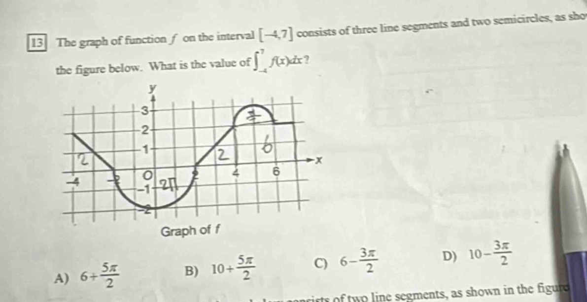 13 the graph of function f on the interval -4,7 consists of three line - segments and two semi - circles, as shown in the figure below. what is the value of ∫-4,7f(x)dx? graph of f a) 6 + 5π/2 b) 10 + 5π/2 c) 6 - 3π/2 d) 10 - 3π/2
