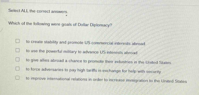select all the correct answers. which of the following were goals of dollar diplomacy? to create stability and promote us commercial interests abroad to use the powerful military to advance us interests abroad to give allies abroad a chance to promote their industries in the united states to force adversaries to pay high tariffs in exchange for help with security to improve international relations in order to increase immigration to the united states