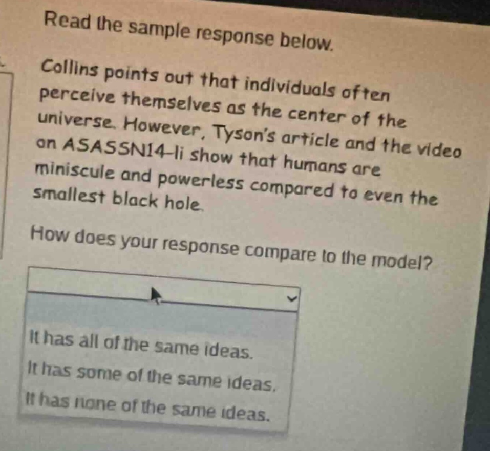 read the sample response below. collins points out that individuals often perceive themselves as the center of the universe. however, tysons article and the video on asassn14 - li show that humans are miniscule and powerless compared to even the smallest black hole. how does your response compare to the model? it has all of the same ideas. it has some of the same ideas. it has none of the same ideas.