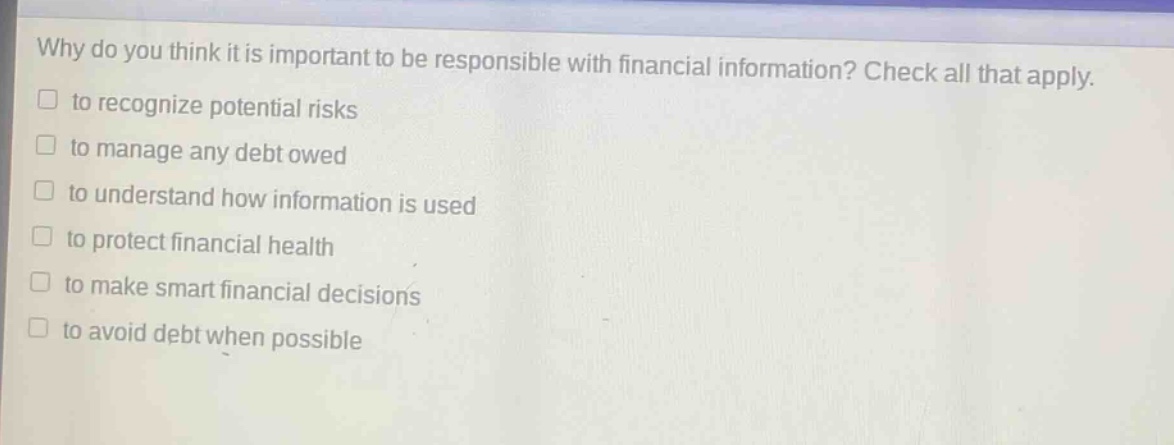 why do you think it is important to be responsible with financial information? check all that apply. to recognize potential risks to manage any debt owed to understand how information is used to protect financial health to make smart financial decisions to avoid debt when possible