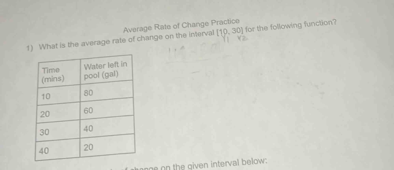 average rate of change practice\n1) what is the average rate of change on the interval 10, 30 for the following function?\ntime (mins) water left in pool (gal)\n10 80\n20 60\n30 40\n40 20