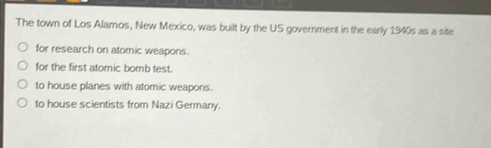 the town of los alamos, new mexico, was built by the us government in the early 1940s as a site for research on atomic weapons. for the first atomic bomb test. to house planes with atomic weapons. to house scientists from nazi germany.