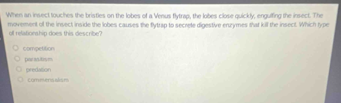 when an insect touches the bristles on the lobes of a venus flytrap, the lobes close quickly, engulfing the insect. the movement of the insect inside the lobes causes the flytrap to secrete digestive enzymes that kill the insect. which type of relationship does this describe?\ncompetition\nparasitism\npredation\ncommensalism