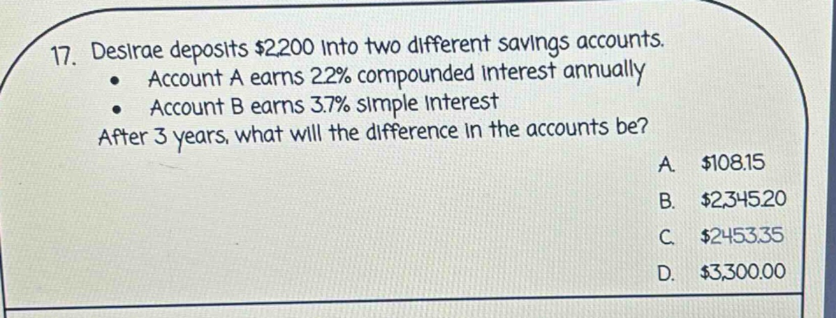 17. desirae deposits $2,200 into two different savings accounts. • account a earns 22% compounded interest annually • account b earns 3.7% simple interest after 3 years, what will the difference in the accounts be? a. $108.15 b. $2,345.20 c. $2,453.35 d. $3,300.00