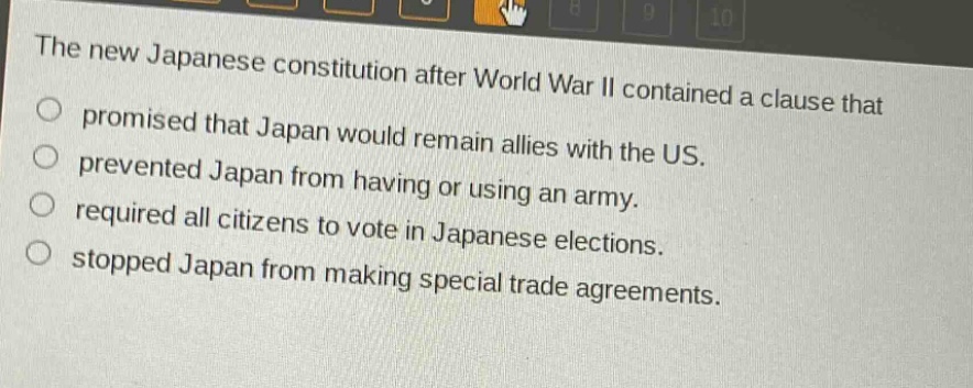 the new japanese constitution after world war ii contained a clause that promised that japan would remain allies with the us. prevented japan from having or using an army. required all citizens to vote in japanese elections. stopped japan from making special trade agreements.