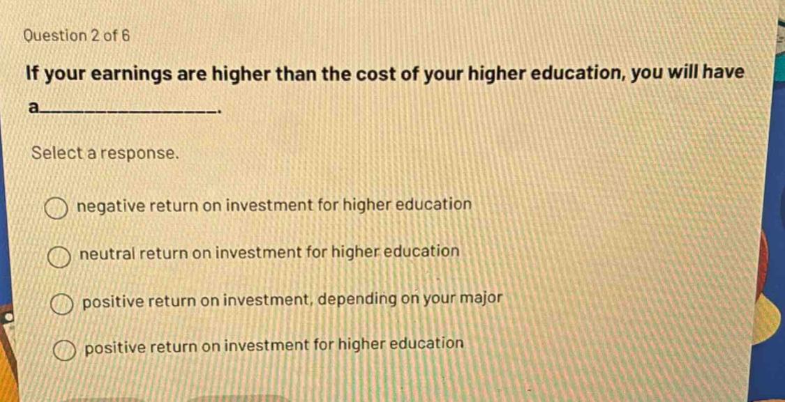 question 2 of 6 if your earnings are higher than the cost of your higher education, you will have a_______. select a response. negative return on investment for higher education neutral return on investment for higher education positive return on investment, depending on your major positive return on investment for higher education