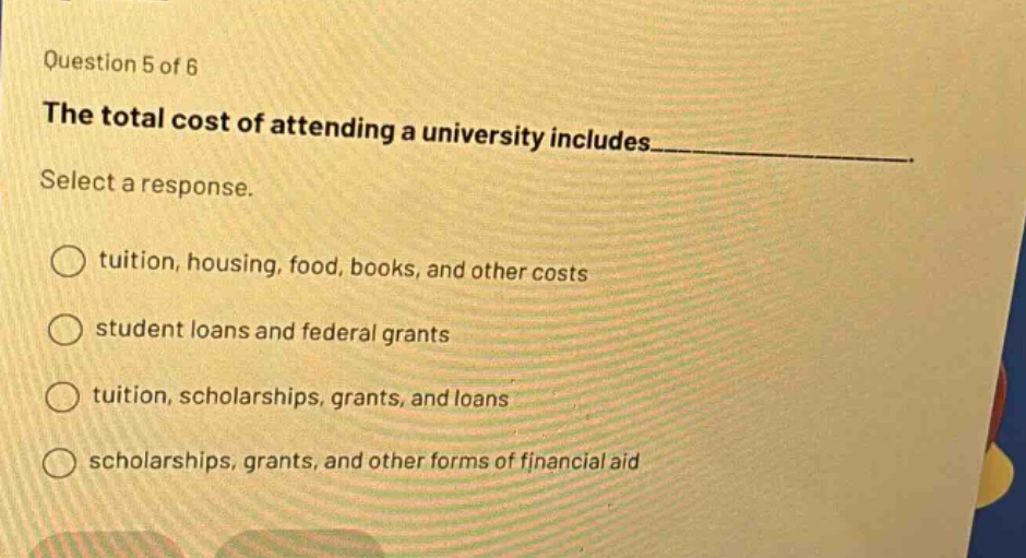 question 5 of 6 the total cost of attending a university includes____ select a response. tuition, housing, food, books, and other costs student loans and federal grants tuition, scholarships, grants, and loans scholarships, grants, and other forms of financial aid
