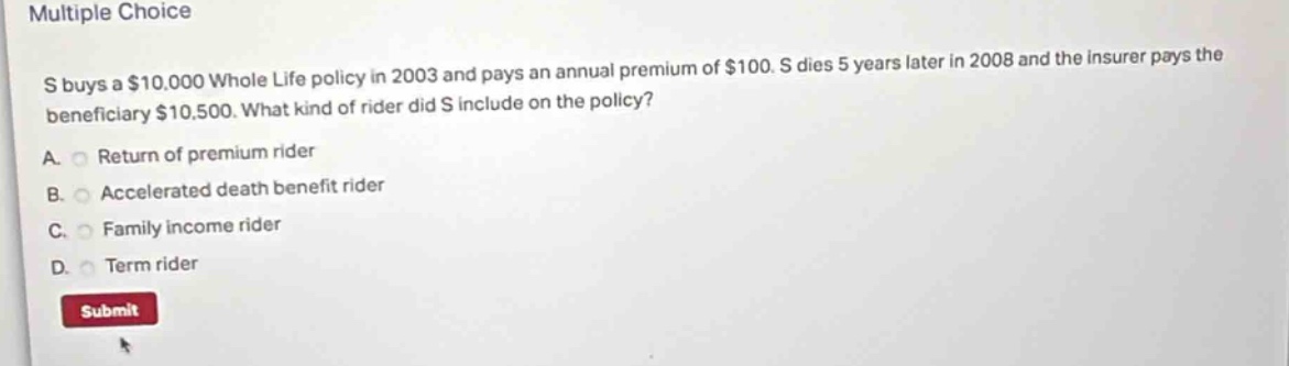 multiple choice\ns buys a $10,000 whole life policy in 2003 and pays an annual premium of $100. s dies 5 years later in 2008 and the insurer pays the beneficiary $10,500. what kind of rider did s include on the policy?\na. return of premium rider\nb. accelerated death benefit rider\nc. family income rider\nd. term rider\nsubmit