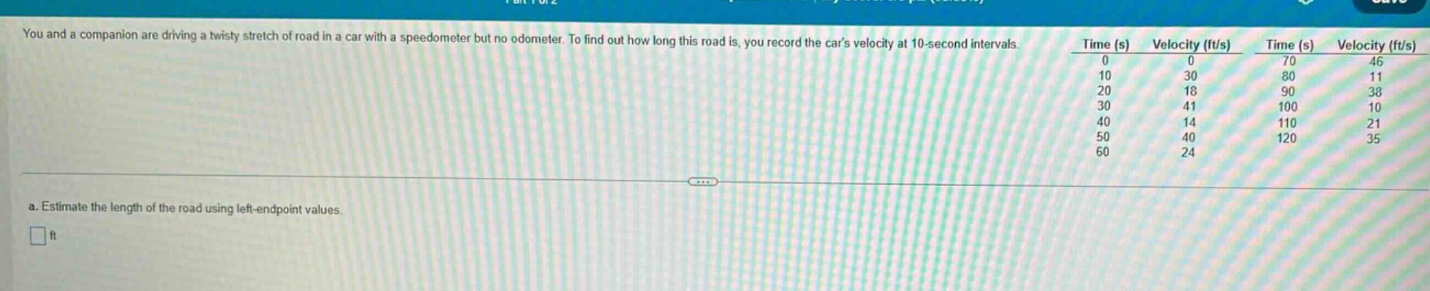 you and a companion are driving a twisty stretch of road in a car with a speedometer but no odometer. to find out how long this road is, you record the cars velocity at 10 - second intervals. a. estimate the length of the road using left - endpoint values. ft time (s) velocity (ft/s) 0 0 10 30 20 18 30 41 40 14 50 40 60 24 time (s) velocity (ft/s) 70 46 80 11 90 38 100 10 110 21 120 35