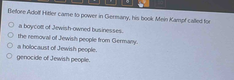before adolf hitler came to power in germany, his book mein kampf called for\na boycott of jewish - owned businesses.\nthe removal of jewish people from germany.\na holocaust of jewish people.\ngenocide of jewish people.