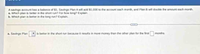 a savings account has a balance of $1. savings plan a will add $1,000 to the account each month, and plan b will double the amount each month. a. which plan is better in the short run? for how long? explain. b. which plan is better in the long run? explain. a. savings plan is better in the short run because it results in more money than the other plan for the first months.