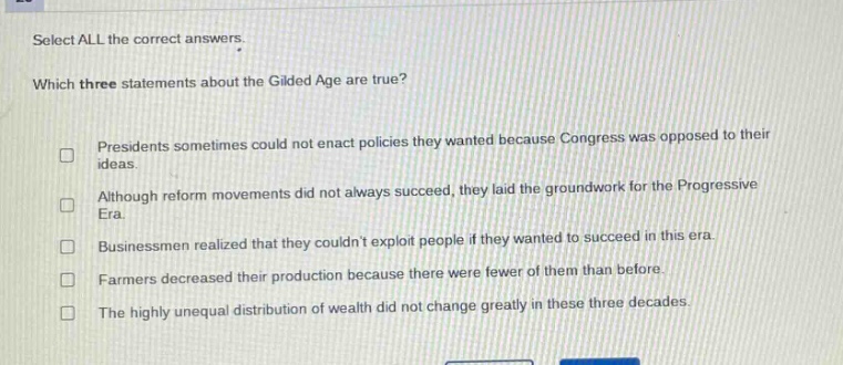 select all the correct answers. which three statements about the gilded age are true? presidents sometimes could not enact policies they wanted because congress was opposed to their ideas. although reform movements did not always succeed, they laid the groundwork for the progressive era. businessmen realized that they couldnt exploit people if they wanted to succeed in this era. farmers decreased their production because there were fewer of them than before. the highly unequal distribution of wealth did not change greatly in these three decades.