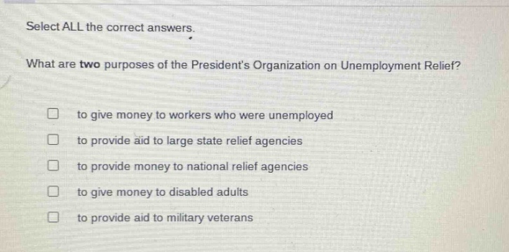 select all the correct answers. what are two purposes of the presidents organization on unemployment relief? to give money to workers who were unemployed to provide aid to large state relief agencies to provide money to national relief agencies to give money to disabled adults to provide aid to military veterans