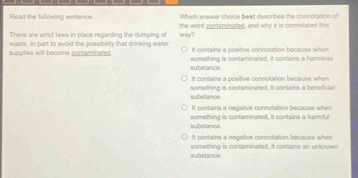 read the following sentence. there are strict laws in place regarding the dumping of waste, in part to avoid the possibility that drinking water supplies will become contaminated. which answer choice best describes the connotation of the word contaminated, and why it is connotated this way? it contains a positive connotation because when something is contaminated, it contains a harmless substance. it contains a positive connotation because when something is contaminated, it contains a beneficial substance. it contains a negative connotation because when something is contaminated, it contains a harmful substance. it contains a negative connotation because when something is contaminated, it contains an unknown substance.