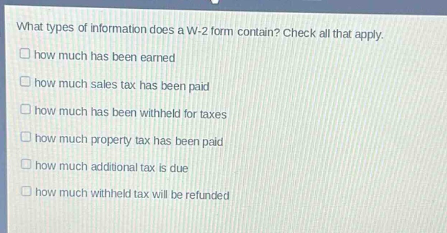 what types of information does a w-2 form contain? check all that apply. how much has been earned how much sales tax has been paid how much has been withheld for taxes how much property tax has been paid how much additional tax is due how much withheld tax will be refunded