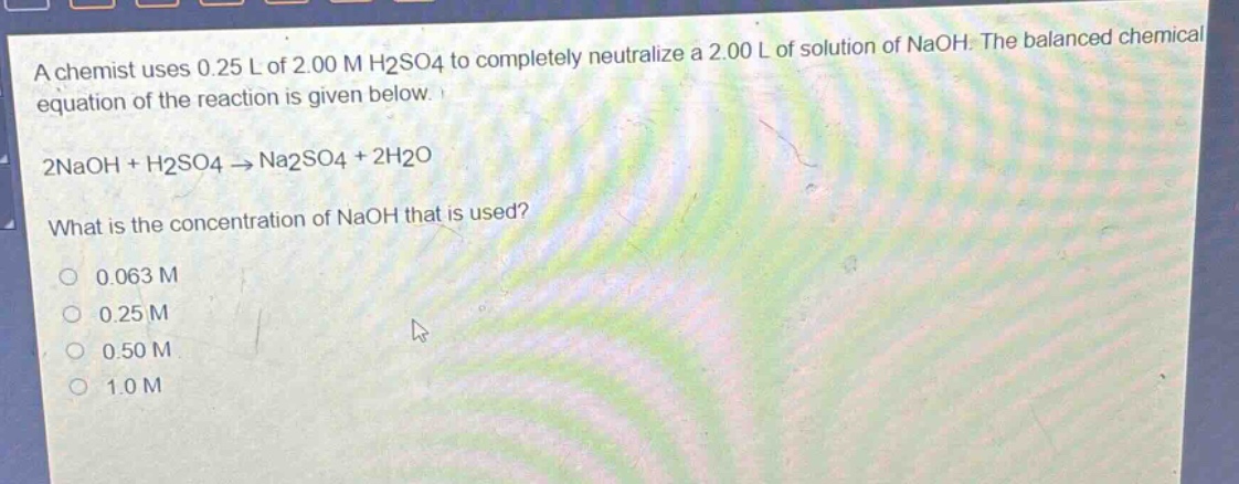 a chemist uses 0.25 l of 2.00 m h2so4 to completely neutralize a 2.00 l of solution of naoh. the balanced chemical equation of the reaction is given below. 2naoh + h2so4 → na2so4 + 2h2o what is the concentration of naoh that is used? 0.063 m 0.25 m 0.50 m 1.0 m