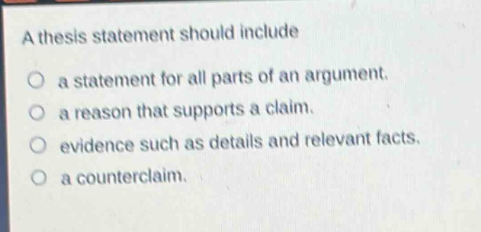 a thesis statement should include\no a statement for all parts of an argument.\no a reason that supports a claim.\no evidence such as details and relevant facts.\no a counterclaim.