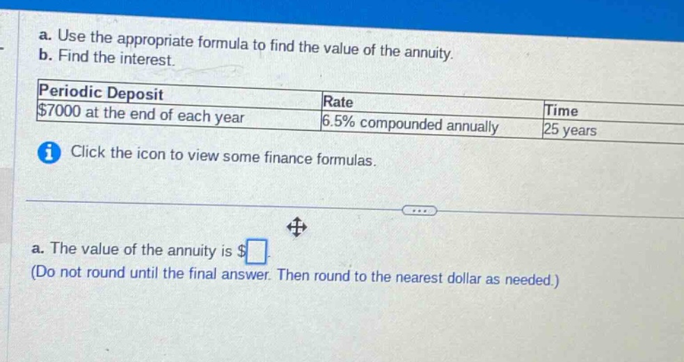 a. use the appropriate formula to find the value of the annuity. b. find the interest. periodic deposit $7000 at the end of each year rate 6.5% compounded annually time 25 years click the icon to view some finance formulas. a. the value of the annuity is $ (do not round until the final answer. then round to the nearest dollar as needed.)