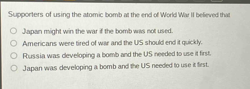 supporters of using the atomic bomb at the end of world war ii believed that\no japan might win the war if the bomb was not used.\no americans were tired of war and the us should end it quickly.\no russia was developing a bomb and the us needed to use it first.\no japan was developing a bomb and the us needed to use it first.