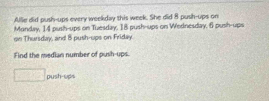 allie did push - ups every weekday this week. she did 8 push - ups on monday, 14 push - ups on tuesday, 18 push - ups on wednesday, 6 push - ups on thursday, and 8 push - ups on friday. find the median number of push - ups. push - ups