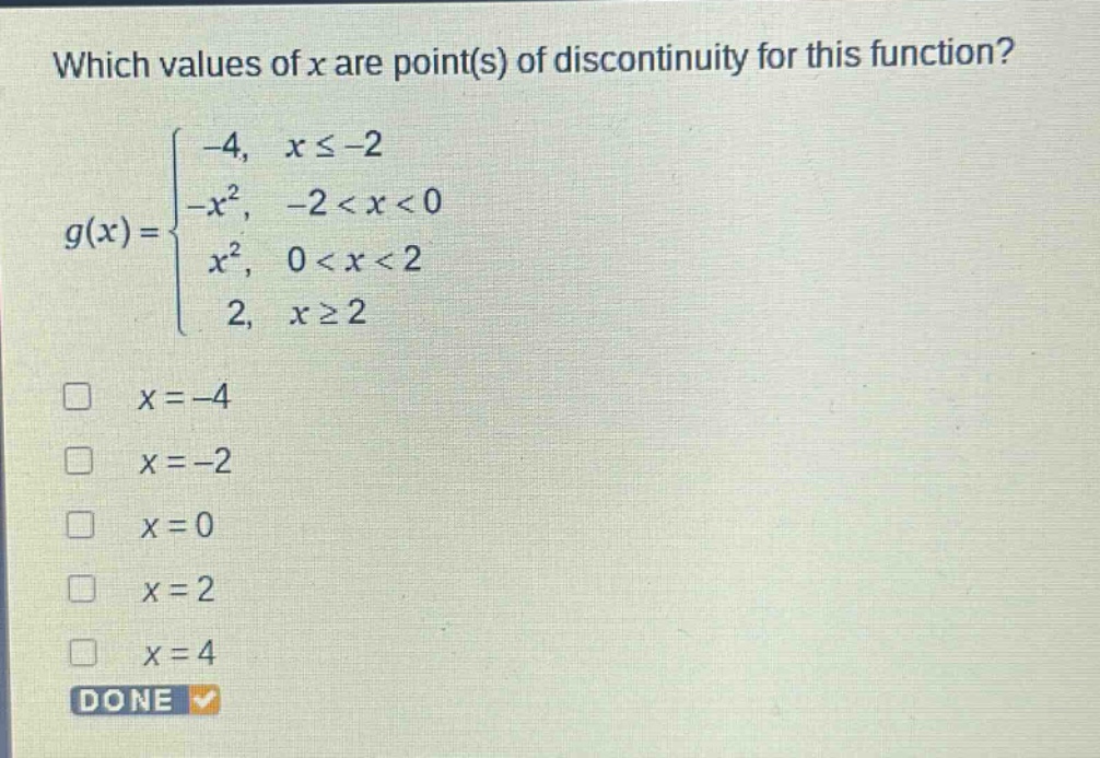 which values of x are point(s) of discontinuity for this function?\ng(x)=\begin{cases}-4, & xleq - 2\\-x^{2}, & -2 < x < 0\\x^{2}, & 0 < x < 2\\2, & xgeq 2end{cases}\n□ x = - 4\n□ x = - 2\n□ x = 0\n□ x = 2\n□ x = 4\ndone