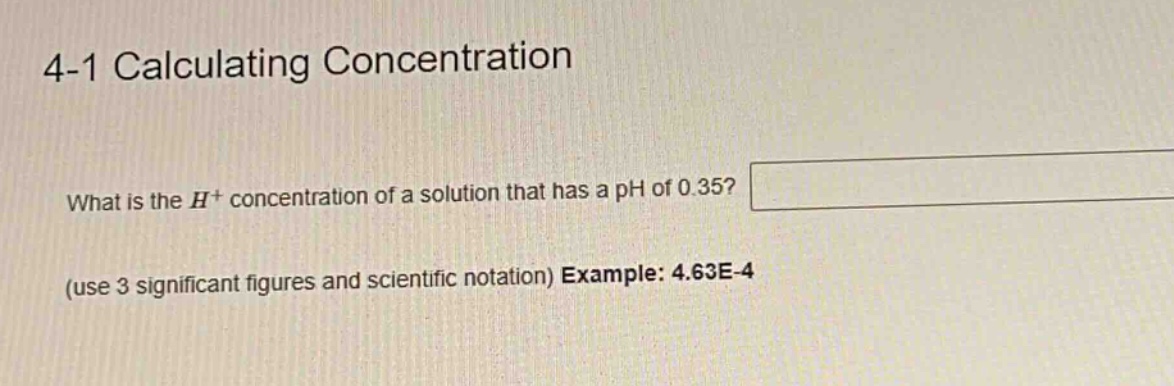4-1 calculating concentration\nwhat is the h+ concentration of a solution that has a ph of 0.35?\n(use 3 significant figures and scientific notation) example: 4.63e-4