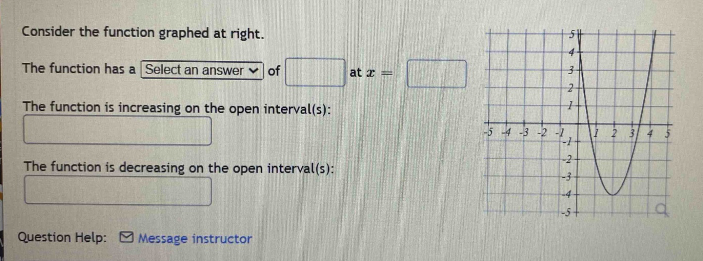 consider the function graphed at right. the function has a select an answer of at x = the function is increasing on the open interval(s): the function is decreasing on the open interval(s): question help: message instructor