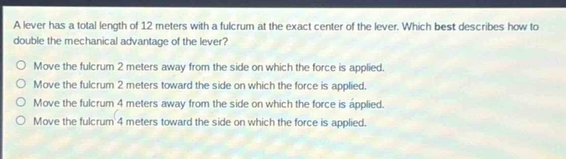 a lever has a total length of 12 meters with a fulcrum at the exact center of the lever. which best describes how to double the mechanical advantage of the lever? move the fulcrum 2 meters away from the side on which the force is applied. move the fulcrum 2 meters toward the side on which the force is applied. move the fulcrum 4 meters away from the side on which the force is applied. move the fulcrum 4 meters toward the side on which the force is applied.
