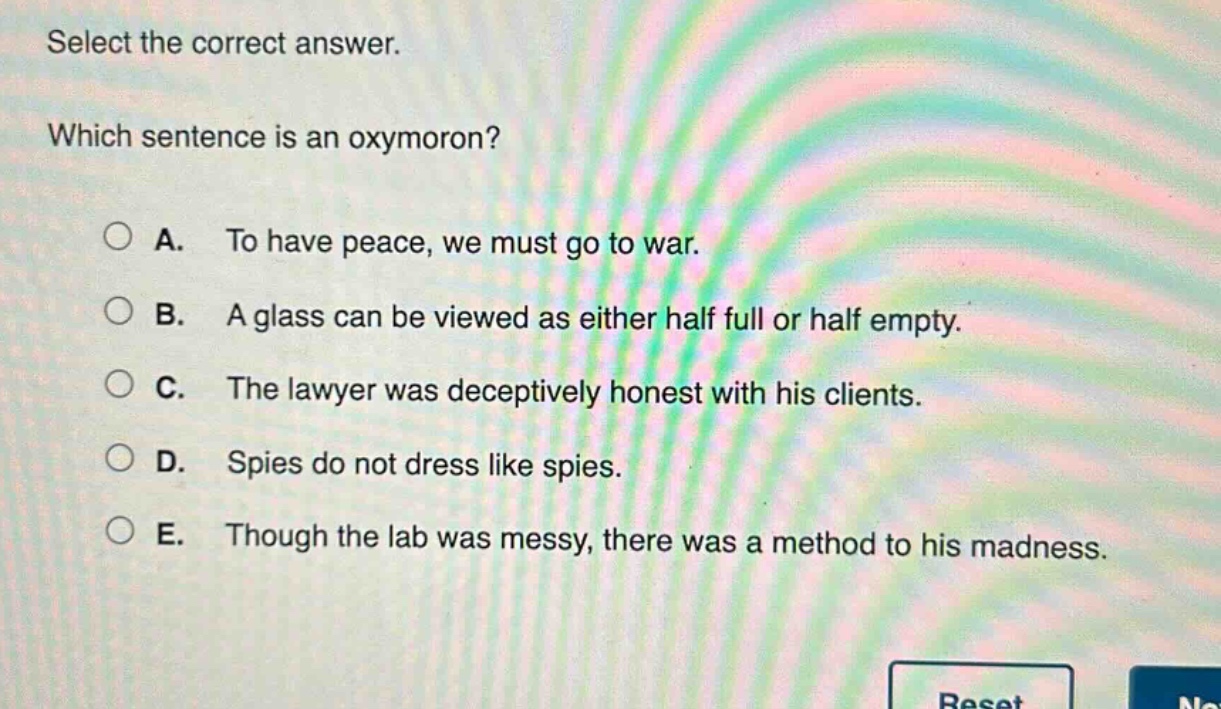 select the correct answer. which sentence is an oxymoron? a. to have peace, we must go to war. b. a glass can be viewed as either half full or half empty. c. the lawyer was deceptively honest with his clients. d. spies do not dress like spies. e. though the lab was messy, there was a method to his madness.