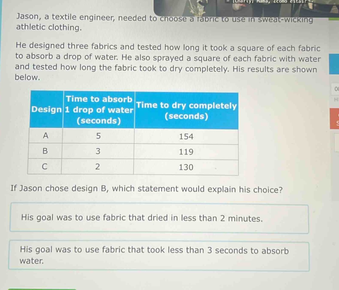 jason, a textile engineer, needed to choose a fabric to use in sweat - wicking athletic clothing. he designed three fabrics and tested how long it took a square of each fabric to absorb a drop of water. he also sprayed a square of each fabric with water and tested how long the fabric took to dry completely. his results are shown below. design time to absorb 1 drop of water (seconds) time to dry completely (seconds) a 5 154 b 3 119 c 2 130 if jason chose design b, which statement would explain his choice? his goal was to use fabric that dried in less than 2 minutes. his goal was to use fabric that took less than 3 seconds to absorb water.