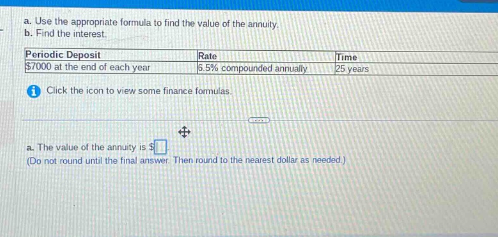 a. use the appropriate formula to find the value of the annuity. b. find the interest. periodic deposit rate time $7000 at the end of each year 6.5% compounded annually 25 years i click the icon to view some finance formulas. a. the value of the annuity is $ (do not round until the final answer. then round to the nearest dollar as needed.)