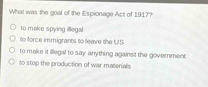 what was the goal of the espionage act of 1917?\no to make spying illegal\no to force immigrants to leave the us\no to make it illegal to say anything against the government\no to stop the production of war materials
