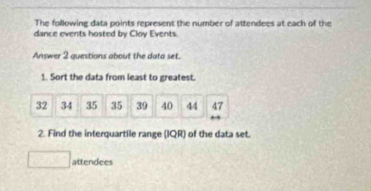 the following data points represent the number of attendees at each of the dance events hosted by cloy events. answer 2 questions about the data set. 1. sort the data from least to greatest. 32 34 35 35 39 40 44 47 2. find the interquartile range (iqr) of the data set. attendees