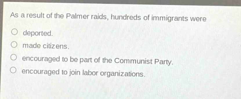 as a result of the palmer raids, hundreds of immigrants were\ndeported.\nmade citizens.\nencouraged to be part of the communist party.\nencouraged to join labor organizations.