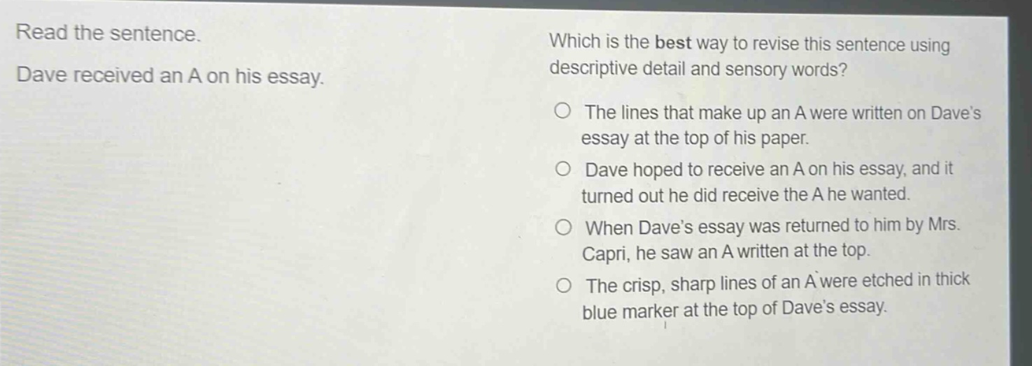 read the sentence. dave received an a on his essay. which is the best way to revise this sentence using descriptive detail and sensory words? the lines that make up an a were written on dave’s essay at the top of his paper. dave hoped to receive an a on his essay, and it turned out he did receive the a he wanted. when dave’s essay was returned to him by mrs. capri, he saw an a written at the top. the crisp, sharp lines of an a were etched in thick blue marker at the top of dave’s essay.