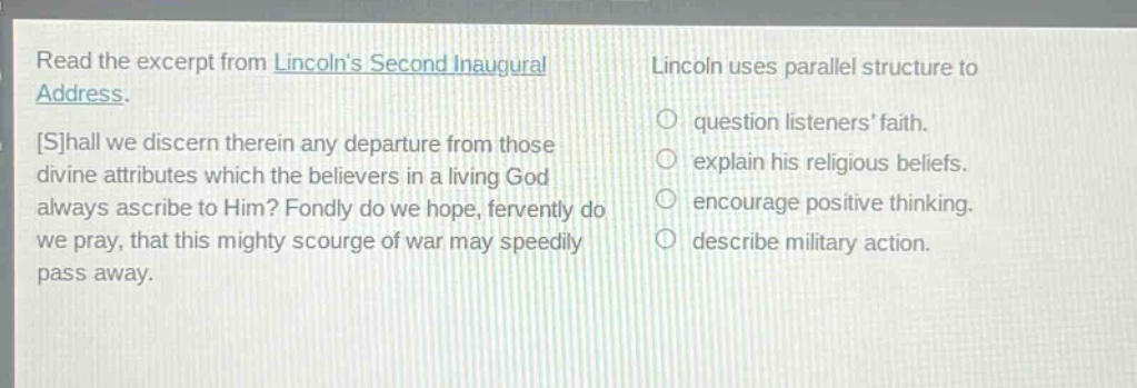 read the excerpt from lincolns second inaugural address. shall we discern therein any departure from those divine attributes which the believers in a living god always ascribe to him? fondly do we hope, fervently do we pray, that this mighty scourge of war may speedily pass away. lincoln uses parallel structure to question listeners faith. explain his religious beliefs. encourage positive thinking. describe military action.