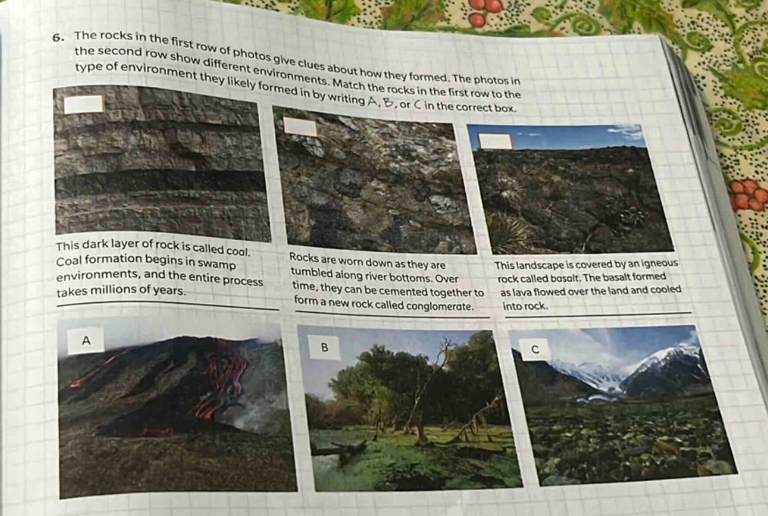 6. the rocks in the first row of photos give clues about how they formed. the photos in the second row show different environments. match the rocks in the first row to the type of environment they likely formed in by writing a, b, or c in the correct box. this dark layer of rock is called coal. coal formation begins in swamp environments, and the entire process takes millions of years. rocks are worn down as they are tumbled along river bottoms. over time, they can be cemented together to form a new rock called conglomerate. this landscape is covered by an igneous rock called basalt. the basalt formed as lava flowed over the land and cooled into rock.