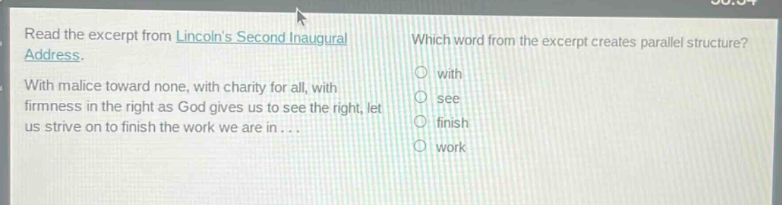 read the excerpt from lincolns second inaugural address. with malice toward none, with charity for all, with firmness in the right as god gives us to see the right, let us strive on to finish the work we are in... which word from the excerpt creates parallel structure? with see finish work