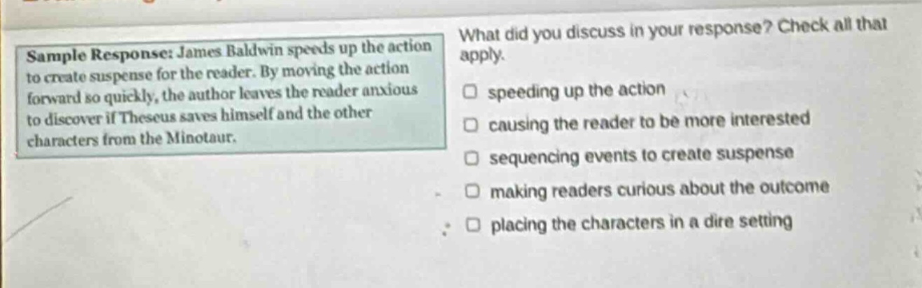 sample response: james baldwin speeds up the action to create suspense for the reader. by moving the action forward so quickly, the author leaves the reader anxious to discover if theseus saves himself and the other characters from the minotaur. what did you discuss in your response? check all that apply. speeding up the action causing the reader to be more interested sequencing events to create suspense making readers curious about the outcome placing the characters in a dire setting