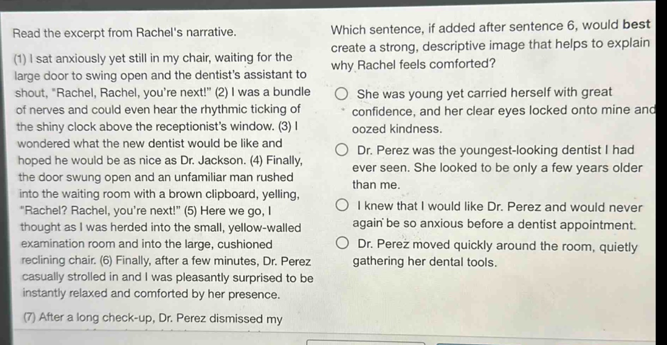 read the excerpt from rachels narrative. (1) i sat anxiously yet still in my chair, waiting for the large door to swing open and the dentists assistant to shout, rachel, rachel, youre next! (2) i was a bundle of nerves and could even hear the rhythmic ticking of the shiny clock above the receptionists window. (3) i wondered what the new dentist would be like and hoped he would be as nice as dr. jackson. (4) finally, the door swung open and an unfamiliar man rushed into the waiting room with a brown clipboard, yelling, rachel? rachel, youre next! (5) here we go, i thought as i was herded into the small, yellow - walled examination room and into the large, cushioned reclining chair. (6) finally, after a few minutes, dr. perez casually strolled in and i was pleasantly surprised to be instantly relaxed and comforted by her presence. which sentence, if added after sentence 6, would best create a strong, descriptive image that helps to explain why rachel feels comforted? she was young yet carried herself with great confidence, and her clear eyes locked onto mine and oozed kindness. dr. perez was the youngest - looking dentist i had ever seen. she looked to be only a few years older than me. i knew that i would like dr. perez and would never again be so anxious before a dentist appointment. dr. perez moved quickly around the room, quietly gathering her dental tools.