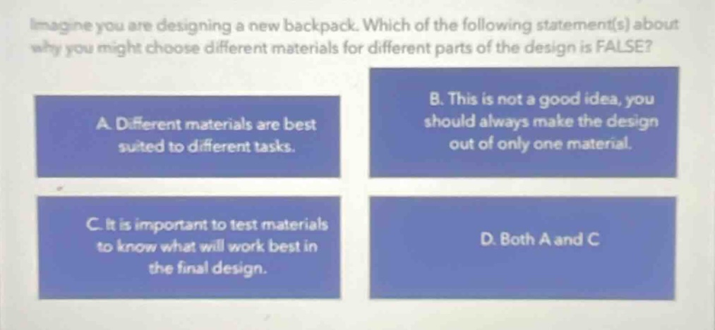 imagine you are designing a new backpack. which of the following statement(s) about why you might choose different materials for different parts of the design is false? a. different materials are best suited to different tasks. b. this is not a good idea, you should always make the design out of only one material. c. it is important to test materials to know what will work best in the final design. d. both a and c